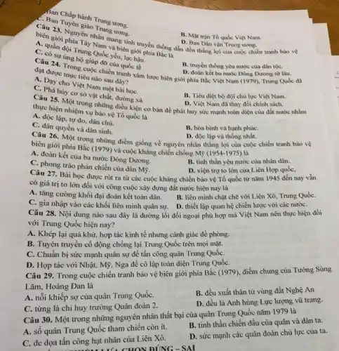 Ban Chấp hành Trung ưong.
Câu 23. Tuyến giáo Trung ưong.
B. Mặt trận Tổ quốc Việt Nam.
Nam và biên giới phía Bắc là
C. quần đội Trung Quốc yếu, lạc hậu.
biển 23. Nguyên nhân và biếnh truyền thống dẫn đến thắng lợi của cuộc chiến tranh bảo vệ
D. Ban Dân vận Trung ương.
C. có sự ủng hộ giúp đỡ của quốc tế
B. truyền thống yêu nước của dân tộC.
đạt được mục tiêu nào sau đây?
Câu 24. Trong cuộc chiến tranh xâm lược biên giới phía Bắc Việt Nam (1979), Trung Quốc đã D. đoàn kết ba nước Đông Dương từ lâu.
C. Day cho Việt Nam một bài họC.
C. Phá hủy cơ sở vật chất, đường xá.
B. Tiêu diệt bộ đội chủ lực Việt Nam.
thực hiện nhiệm vẽ những điều kiện cơ bản để phát huy sức mạnh toàn diện của đất nước nhằm
D. Việt Nam đã thay đổi chính sách.
thực hiện nhiệm vụ bảo vệ Tổ quốc là
A. độc lập, tự do, dân chủ.
C. dân quyền và dân sinh.
B. hòa bình và hạnh phúC.
Câu 26. Một trong những điểm giống về nguyên nhân thẳng lợi của cuộc chiến tranh bảo vệ
D. độc lập và thống nhất.
biên giới phía Bắc (1979) và cuộc kháng chiến chống Mỹ (1954-1975) là
A. đoàn kết của ba nước Đông Dương.
C. phong trào phản chiến của dân Mỹ.
B. tinh thần yêu nước của nhân dân.
Câu 27. Bài học được rút ra từ các cuộc kháng chiến bảo vệ Tổ quốc từ nǎm 1945 đến nay vẫn
D. viện trợ to lớn của Liên Hợp quốc,
có giá trị to lớn đối với công cuộc xây dựng đất nước hiện nay là
A. tǎng cường khối đại đoàn kết toàn dân.
B. liên minh chặt chẽ với Liên Xô,Trung QuốC.
C. gia nhập vào các khối liên minh quân sự. D. thiết lập quan hệ chiến lược với các nướC.
Câu 28. Nội dung nào sau đây là đường lối đối ngoại phù hợp mà Việt Nam nên thực hiện đối
với Trung Quốc hiện nay?
A. Khép lại quá khứ , hợp tác kinh tế nhưng cảnh giác đề phòng.
B. Tuyên truyền cổ động chống lại Trung Quốc trên mọi mặt.
C. Chuẩn bị sức mạnh quân sự để tấn công quân Trung QuốC.
D. Hợp tác với Nhật, Mỹ, Nga đê cô lập toàn diện Trung QuốC.
Câu 29. Trong cuộc chiến tranh bảo vệ biên giới phía Bắc (1979), điềm chung của Tướng Sùng
Lãm, Hoàng Đan là
A. nỗi khiêp sợ của quân Trung QuốC.
B. đều xuất thân từ vùng đất Nghệ An
C. từng là chỉ huy trưởng Quân đoàn 2.
D. đều là Anh hùng Lực lượng vũ trang.
Câu 30. Một trong những nguyên nhân thất bại của quân Trung Quốc nǎm 1979 là
A. số quân Trung Quốc tham chiến còn ít.
B. tinh thần chiến đấu của quân và dân ta.
C. đe dọa tân công hạt nhân của Liên Xô.
D. sức mạnh các quân đoàn chủ lực của ta.
It's CHON DING - SAI