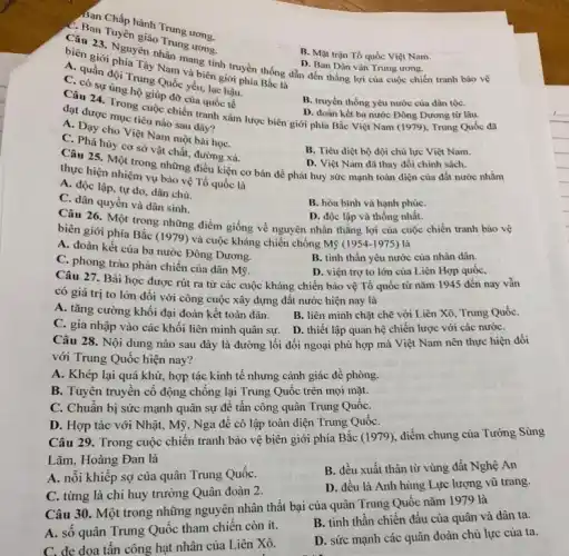 Ban Chấp hành
Câu 23. uyên giáo Trung urong.
B. Mặt trận Tổ quốc Việt Nam.
Nam và biên giới phía Bắc là
C. quần đội Trung Quốc yếu, lạc hậu.
Câu 23 phía vền nhân mang tính truyền thống dẫn đến thắng lợi của cuộc chiến tranh bảo vệ
D. Ban Dân vận Trung ương.
C. có sự ủng hộ giúp đỡ của quốc tế
B. truyền thống yêu nước của dân tộC.
Câu 24. Trong cuộc chiến tranh xâm lược biên giới phía Bắc Việt Nam (1979), Trung Quốc đã D. đoàn kết ba nước Đông Dương từ lâu.
đạt được mục tiêu nào sau đây?
A. Day cho Việt Nam một bài họC.
C. Phá hủy cơ sở vật chất, đường xá.
B. Tiêu diệt bộ đội chủ lực Việt Nam.
D. Việt Nam đã thay đổi chính sách.
thực hiện nhiệm về những điều kiện cơ bản để phát huy sức mạnh toàn diện của đất nước nhằm thực hiện nhiệm vụ bảo vệ Tổ quốc là
A. độc lập, tự do, dân chủ.
C. dân quyền và dân sinh.
B. hòa bình và hạnh phúC.
Câu 26. Một trong những điểm giống về nguyên nhân thẳng lợi của cuộc chiến tranh bảo vệ
D. độc lập và thống nhất.
biên giới phía Bắc (1979) và cuộc kháng chiến chống Mỹ
(1954-1975) là
A. đoàn kết của ba nước Đông Dương.
B. tinh thần yêu nước của nhân dân.
C. phong trào phản chiến của dân Mỹ.
D. viện trợ to lớn của Liên Hợp quốc,
Câu 27. Bài học được rút ra từ các cuộc kháng chiến bảo vệ Tổ quốc từ nǎm 1945 đến nay vẫn
có giá trị to lớn đối với công cuộc xây dựng đất nước hiện nay là
A. tǎng cường khối đại đoàn kết toàn dân.
C. gia nhập vào các khối liên minh quân sự. D. thiết lập quan hệ chiến lược với các nướC.
B. liên minh chặt chẽ với Liên Xô Trung QuốC.
Câu 28. Nội dung nào sau đây là đường lối đối ngoại phù hợp mà Việt Nam nên thực hiện đối
với Trung Quốc hiện nay?
A. Khép lại quá khứ, hợp tác kinh tế nhưng cảnh giác đề phòng.
B. Tuyên truyền cổ động chông lại Trung Quốc trên mọi mặt.
C. Chuân bị sức mạnh quân sự để tấn công quân Trung QuốC.
D. Hợp tác với Nhật, Mỹ, Nga để cô lập toàn diện Trung QuốC.
Câu 29. Trong cuộc chiến tranh bảo vệ biên giới phía Bắc (1979), điểm chung của Tướng Sùng
Lãm, Hoàng Đan là
A. nỗi khiêp sợ của quân Trung QuốC.
B. đều xuất thân từ vùng đất Nghệ An
C. từng là chi huy trưởng Quân đoàn 2.
D. đều là Anh hùng Lực lượng vũ trang.
Câu 30. Một trong những nguyên nhân thất bại của quân Trung Quốc nǎm 1979 là
A. số quân Trung Quốc tham chiến còn ít.
B. tinh thần chiên đấu của quân và dân ta.
C. đe dọa tần công hạt nhân của Liên Xô.
D. sức mạnh các quân đoàn chủ lực của ta.