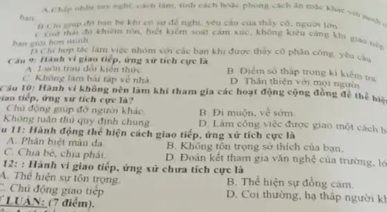 ban
A Chấp nhân suy nghi.cách làm, tính cách hoặc phong cách ǎn thức khác với minh
BChi giup đo bạn bè khi có sự đề nghị yêu cầu của thầy cô, người lớn.
CGiu thải độ khiêm tốn.biết kiếm soát cảm xúc, không kiêu càng khi giao tiép ban gior hon minh.
D Chi hop tác làm việc nhóm với các bạn khi được thầy cô phân công.yêu cầu
Câu 9: Hành vi giao tiếp, ứng xử tích cực là
A. Luôn trau dôi kiên thứC.
B. Điểm số thấp trong kì kiềm tra.
C. Không làm bài tập về nhà
D. Thân thiện với mọi người
Câu 10: Hành vi không nên làm khi tham gia các hoạt động cộng đồng để thể hiệ
iao tiếp, ứng xử tích cực là?
. Chủ động giúp đỡ người kháC.
B. Đi muộn, về sớm.
Không tuân thù quy định chung.
D. Làm công việc được giao một cách h
u 11: Hành động thể hiện cách giao tiếp , ứng xử tích cực là
A. Phân biệt màu da.
B. Không tôn trọng sở thích của bạn.
C. Chia bè, chia phái.
D. Đoàn kết tham gia vǎn nghệ của trường, lớ
12:Hành vi giao tiếp., ứng xử chưa tích cực là
A. Thể hiện sự tôn trọng.
B. Thể hiện sự đồng cảm.
Chủ động giao tiếp
D. Coi thường, hạ thấp người kl
LUẬN: (7 điểm ).