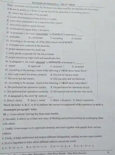 Barry's deception was successful By the time it was discovered that she had been the first woman
REVISJOR OF ERGLIST: 10
in Britain to qualify as a doctor, it was too late for the authorities to do anything about it.
81. What is the main idea of the passage?
A. Gender discrimination among doctors in London
B. James Barry pretended to be a man to become a doctor
C. James Barry and her career overseas
D. Punishment for James Barry's deception
82. In paragraph 1 , the word "remarkable" is CLOSEST, in meaning to
__
A. noticeable
B. commented
C. rewarding
D. focused
83. According to the passage, all of the following are true,EXCEPT.
A. all people were surprised at the discovery
B. people remarked upon her small size
C. many people suspected that she was a woman
D. people noticed her slight build and smooth pale face
84. In paragraph 2 the word "objected" is OPPOSITE in meaning to __
A. shared
B. approved
C. protected
D. protested
85. According to the passage, which of the following is TRUE about James Barry?
A. She could control her temper perfectly.
B. She lost her temper easily.
C. She never lost her temper.
D. She was calm and well-behaved.
86. According to the passage, which of the following is TRUE about James Barry?
A. She performed her operations quickly.
B. She performed her operations slowly.
C. She performed.her operations carelessly. D. Her patients did not like her very much.
87. In paragraph 4 the word "it" refers to __ .
A. Barry's choice
B. Barry's career
C. Barry's deception D Barry's reputation
Mark the letter A, B C, or D to indicate the correct arrangement of the sentences to make a
meaningful paragraph / letter.
88. a. Cross-cultural learning has three main benefits.
b. Secondly, it allows us to learn new ways of thinking and problem-solving by exchanging ideas
with others.
C. Finally, it encourages us to appreciate diversity and work together with people from various
cultures
d. Firstly, it helps understand and respect different backgrounds, making us more open-minded.
e. So it is important to learn about different cultures around the world.
A. e-b-d-a-c
B. a-d -b -c-e
C. a-c -d-b-e
D.e-d-b -c-a
(Dien Dien 3Gigh School - Glui Ghuy Distrid - Ghai Bink Procince