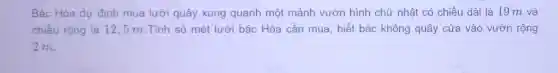 Bác Hòa dư định mua lưới quây xung quanh một mảnh vườn hình chữ nhật có chiều dài là 19 m và
chiều rộng là 12 . 5 m.Tính số mét lưới bác Hòa cần mua, biết bác không quây cửa vào vườn rộng
2 m.