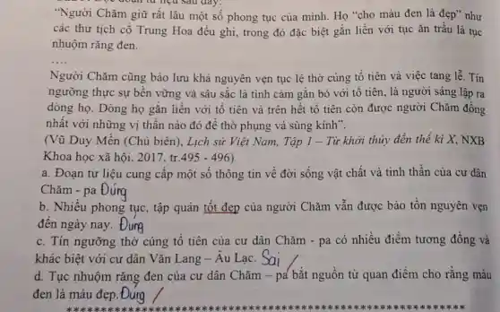 Bọc đoạn từ liệu sau day:
"Người Chǎm giữ rất lâu một số phong tục của mình Họ "cho màu đen là đẹp" như
các thư tịch cổ Trung Hoa đều ghi,trong đó đặc biệt gắn liền với tục ǎn trầu là tục
nhuộm rǎng đen.
__
Người Chǎm cũng bảo lưu khá nguyên vẹn tục lệ thờ cúng tổ tiên và việc tang lễ. Tín
ngưỡng thực sự bền vững và sâu sắc là tình cảm gắn bó với tổ tiên, là người sáng lập ra
dòng họ. Dòng họ gắn liền với tổ tiên và trên hết tổ tiên còn được người Chǎm đồng
nhất với những vị thần nào đó để thờ phụng và sùng kính".
(Vũ Duy Mền (Chủ biên), Lịch sử Việt Nam, Tập 1 - Từ khởi thủy đến thế ki X.NXB
Khoa học xã hội,2017, tr. 495-496)
a. Đoạn tư liệu cung cấp một số thông tin về đời sống vật chất và tinh thần của cư dân
Chǎm - pa
b. Nhiều phong tục, tập quán tốt đẹp của người Chǎm vẫn được bảo tồn nguyên vẹn
đến ngày nay.
c. Tín ngưỡng thờ cúng tổ tiên của cư dân Chǎm -pa có nhiều điểm tương đồng và
khác biệt với cư dân Vǎn Lang -Âu Lạc.
d. Tục nhuộm rǎng đen của cư dân Chǎm - pa bắt nguồn từ quan điểm cho rằng màu
đen là màu đẹp . Đung
x=x+x+x+x+x+x+x+x+x+x+x+x+x+x+x+x+x+x+x+x+x+x+x+x+x+x+x+x+x+x+x+x+x+x+	(*********************************************************************sk sk **********************************************************************