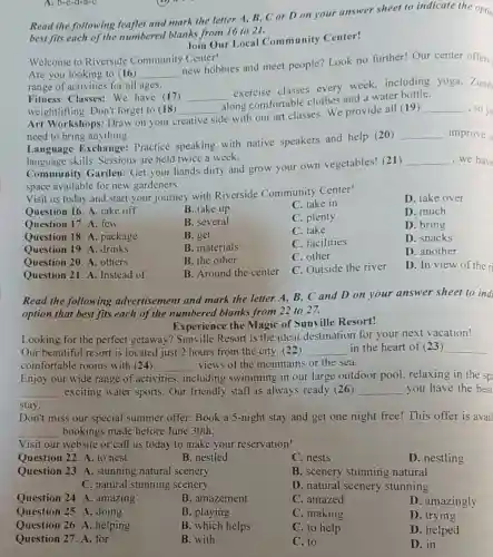 A. b-c-d-a-c
Read the following leaflet and mark the letter A, B, C or D on your answer sheet to indicate the optio
best fits each of the numbered blanks from 16 to 21.
Join Our Local Community Center!
Welcome to Riverside Community Center!
Are you looking to (16) __
new hobbies and meet people? Look no further! Our center offers
range of activities for all ages.
Fitness Classes: We have (17) __
exercise classes every week.including yoga, Zumb
weightlifting. Don't forget to (18) __
along comfortable clothes and a water bottle.
Art Workshops: Draw on your cl creative
side with our art classes. We provide all (19)
__ ,so vo
need to bring anything.
Language Exchange:Practice speaking with native speakers and help (20)
__ improve o
language skills. Sessions are held twice a week.
Community Garden Get your hands dirty and grow your own vegetables! (21)
__ ,we have
space available for new gardeners.
Visit us today and start your journey with Riverside Community Center!
Question 16. A. take off
B. take up
C. take in
D. take over
Question 17. A. few
B. several
C. plenty
D. much
Question 18. A package
B. get
C. take
D. bring
Question 19. A. drinks
B. materials
C. facilities
D. snacks
Question 20. A. others
B. the other
C. other
D. another
Question 21. A Instead of
B. Around the center
C. Outside the river
D. In view of the ri
Read the following advertisement and mark the letter A,B, C and D on your answer sheet to ind
option that best fits each of the numbered blanks from 22 to 27.
Experience the Magic of Sunville Resort!
Looking for the perfect getaway?Sunville Resort is the ideal destination for your next vacation!
Our beautiful resort is located just 2 hours from the city ,(22) __ in the heart of (23) __
comfortable rooms with (24) __ views of the mountains or the sea.
Enjoy our wide range of activities including swimming in our large outdoor pool, relaxing in the sp
__ exciting water sports . Our friendly staff is always ready (26) __ you have the best
stay.
Don't miss our special summer offer: Book a 5-night stay and get one night free! This offer is avail
__ bookings made before June 30th.
Visit our website or call us today to make your reservation!
Question 22. A. to nest
B. nestled
C. nests
D. nestling
Question 23. A stunning natural scenery
B. scenery stunning natural
C. natural stunning scenery
D. natural scenery stunning
Question 24. A amazing
B. amazement
C. amazed
D. amazingly
Question 25. A. doing
B. playing
C. making
D. trying
Question 26. A .helping
B. which helps
C. to help
D. helped
Question 27. A. for
B. with
C. to
D. in