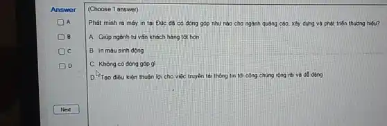 B
C
D
(Choose 1 answer)
Phát minh ra máy in tai Đúc đã có đóng góp như nào cho ngành quảng cáo, xây dụng và phát triển thưởng hiệu?
A. Giúp ngành tu vấn khách hàng tốt hơn
B. In màu sinh động
C. Không có đóng góp gì
D. Tạo điều kiện thuận lợi cho việc truyện tải thông tin tối công chúng rộng rãi và dễ dàng