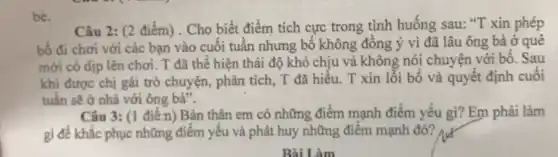 bè.
Câu 2: (2 điểm). Cho biết điểm tích cực trong tình huống sau: "T xin phép
bố đi chơi với các bạn vào cuối tuần nhưng bố không đồng ý vì đã lâu ông bà ở quê
mới có dịp lên chơi. T đã thể hiện thái độ khó chịu và không nói chuyện với bố. Sau
khi được chị gái trỏ chuyện, phân tích T đã hiểu. T xin lỗi bố và quyết định cuối
tuần sẽ ở nhà với ông bà".
Câu 3: (1 điển)Bản thân em có những điểm mạnh điểm yếu gì? Em phải làm
gi để khắc phục những điểm yếu và phát huy những điểm mạnh đó?