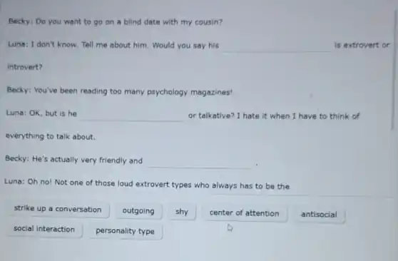 Becky: Do you want to go on a blind date with my cousin?
Luna: I don't know Tell me about him Would you say his __ is extrovert or
introvert?
Becky: You've been reading too many psychology magazines!
Luna: OK, but is he
__ or talkative? I hate it when I have to think of
everything to talk about.
Becky: He's actually very friendly and __
Luna: Oh no! Not one of those loud extrovert types who always has to be the
strike up a conversation
outgoing
shy
center of attention
antisocial
social interaction
personality type