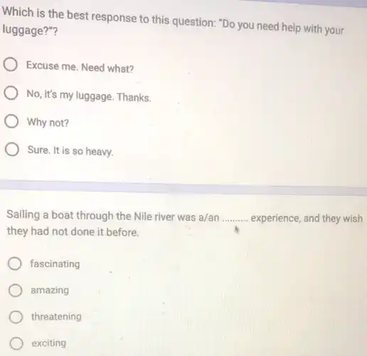 Which is the best response to this question: "Do you need help with your
luggage?"?
Excuse me. Need what?
No, it's my luggage Thanks.
Why not?
Sure. It is so heavy.
Sailing a boat through the Nile river was a/an __ experience, and they wish
they had not done it before.
fascinating
amazing
threatening
exciting