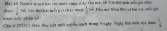 Bài 0. Nguoi ta mở ha vòi nư óc cùng chảy vào mọt bể.Vòi thứ nhất mỗi giờ chảy
được (1)/(6) vòi thứ hai mỗi giờ chảy được (1)/(5) bể Nếu mo đồng thời cả hai với,mỗi
được mấy phần bể?
(VDC)
Ba doc hết một quyển sách trong 4 ngày . Ngày thứ nhất doc (1)/(6)