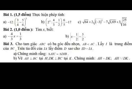 Bài 1. (1 ,5 điểm) Thực hiện phép tính:
-12:((3)/(4)-(5)/(6))^2 b) (2^2:(4)/(3)-(1)/(2))cdot (6)/(5)-17 c) sqrt (64)+2sqrt ((-3)^2)-7sqrt (1,69)+3sqrt ((25)/(16))
Bài 2. (1,0 điểm): Tìm x, biết:
a) -(4)/(3)x=(1)/(3)
b) vert x-(1)/(2)vert =(5)/(2)
giác ABC có ba góc đều nhọn, ABlt AC .Lấy I là trung điểm
của BC Trên tia đối của IA lấy điểm D sao cho ID=IA
a) Chứng minh rǎng: Delta AIC=Delta DIB
b) Vẽ AHbot BC tại H; DKbot BC tại K . Chứng minh: AH=DK;AH//DK .