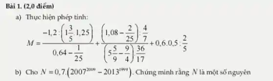 Bài 1. (2,0 điểm)
a) Thực hiện phép tính:
M=(-1,2:(1frac (3)/(5)cdot 1,25))(0,64-(1)/(25))+((1,08-frac (2)/(25)):(4)/(7))((5(5)/(9)-(9)/(4))(36)/(17))+0,6
b) Cho N=0,7cdot (2007^2009-2013^1999) . Chứng minh rằng N là một số nguyên