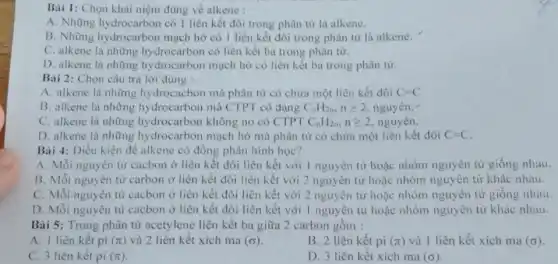 Bài 1: Chọn khải niệm đúng về alkene :
A. Những hydrocarbon có 1 liên kết đôi trong phân từ là alkene.
B. Những hydrocarbon mạch hở có 1 liên kết đôi trong phân tử là alkene.
C. alkene là những hydrocarbon có liên kết ba trong phân tử.
D. alkene là những hydrocarbon mạch hờ có liên kết ba trong phân tử.
Bài 2: Chọn câu trả lời đúng :
A. alkene là những hydrocacbon mà phân tử có chứa một liên kết đôi C=C
B. alkene là những hydrocarbon mà CTPT có dạng C_(n)H_(2n),ngeqslant 2 nguyên.
C. alkene là những hydrocarbon không no có CTPT C_(n)H_(2n),ngeqslant 2 nguyên.
D. alkene là những hydrocarbon mạch hở mà phân tử có chứa một liên kết đôi C=C.
Bài 4: Điều kiện để alkene có đồng phân hình học?
A. Mỗi nguyên tử cacbon ở liên kết đôi liên kết với 1 nguyên tử hoặc nhóm nguyên tử giống nhau.
B. Mỗi nguyên từ carbon ở liên kết đôi liên kết với 2 nguyên tử hoặc nhóm nguyên từ khác nhau.
C. Mỗi nguyên từ cacbon ở liên kết đôi liên kết với 2 nguyên tử hoặc nhóm nguyên tử giống nhau.
D. Mỗi nguyên tử cacbon ở liên kết đôi liên kết với I nguyên tử hoặc nhóm nguyên tử khác nhau.
Bài 5: Trong phân tử acetylene liên kết ba giữa 2 carbon gồm :
A. 1 liên kết pi (pi ) và 2 liên kết xích ma (sigma )
B. 2 liên kết pi (pi ) và 1 liên kết xích ma (sigma )
C. 3 liên kết pi (pi )
D. 3 liên kết xích ma (sigma )