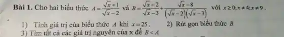 Bài 1. Cho hai biểu thức A=(sqrt (x)+1)/(sqrt (x)-2) và B=(sqrt (x)+2)/(sqrt (x)-3)+(sqrt (x)-8)/((sqrt (x)-2)(sqrt (x)-3))
với xgeqslant 0;xneq 4;xneq 9
1) Tính giá trị của biểu thức A khi x=25
2) Rút gọn biểu thức B
3) Tìm tất cả các giá trị nguyên của x để Blt A