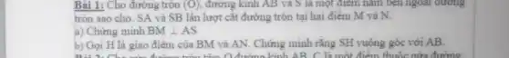 Bài 1: Cho đường tròn (O) đường kinh AB và S là một điểm nǎm bên ngoài đường
tròn sao cho. SA và SB lần lượt cǎt đường tròn tại hai điểm M và N.
a) Chứng minh BMbot AS
b) Gọi H là giao điểm của BM và AN. Chứng minh rằng SH vuông góc với AB.
tâm o đường kính AB C là một điểm thuộc nửa đường