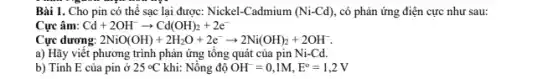 Bài 1. Cho pin có thể sạc lại được: Nickel-Cadmium (Ni-Cd) , có phản ứng điện cực như sau:
Cực âm: Cd+2OH^-arrow Cd(OH)_(2)+2e^-
Cực dương: 2NiO(OH)+2H_(2)O+2e^-arrow 2Ni(OH)_(2)+2OH^-
a) Hãy viết phương trình phản ứng tổng quát của pin Ni-Cd.
b) Tính E của pin ở 25^circ C khi: Nồng độ OH^-=0,1M,E^circ =1,2V