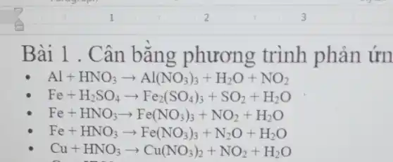 Bài 1 . Cân bǎng phương trình phản ứn
Al+HNO_(3)arrow Al(NO_(3))_(3)+H_(2)O+NO_(2)
Fe+H_(2)SO_(4)arrow Fe_(2)(SO_(4))_(3)+SO_(2)+H_(2)O
Fe+HNO_(3)arrow Fe(NO_(3))_(3)+NO_(2)+H_(2)O
Fe+HNO_(3)arrow Fe(NO_(3))_(3)+N_(2)O+H_(2)O
Cu+HNO_(3)arrow Cu(NO_(3))_(2)+NO_(2)+H_(2)O