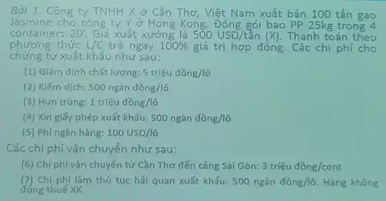 Bài 1. Công ty T TNHH -1H X ở Cần Thơ Việt Nam xuất bán 100 tấn gạo
Jasmine cho công ty Y ở Hong Kong.Đóng gói bao PP 25kg trong 4
containers 20' Giá xuất xưởng là 500USD/tacute (hat (a))n(X) . Thanh toán theo
phương.thức L/C trả ngay 100%  giá trị hợp đồng. Các chi phí cho
chứng từ xuất khẩu như sau:
(1) Giám định chất lượng: 5triunderset (.)(hat (e))udacute (hat (o))ng/lhat (o)
(2) Kiểm dịch: 500nggrave (a)ndgrave (hat (o))ng/lgrave (o)
(3) Hun trùng: 1triunderset (.)(hat (e))udhat (o)ng/lhat (o)
(4) Xin giấy phép xuất khẩu: 500nggrave (a)ndgrave (hat (o))ng/lgrave (o)
(5) Phí ngân hàng: 100USD/lhat (o)
Các chi phí vận chuyển như sau:
(6) Chi phí vận chuyển từ Cần Thơ đến cảng Sài Gòn: 3triunderset (.)(hat (e))udacute (hat (o))ng/cont
(7) Chi phí làm thủ tục hải quan xuất khẩu: 500nggrave (a)ndgrave (hat (o))ng/lgrave (o) Hàng không
đóng thuế XK