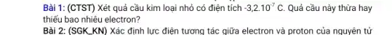 Bài 1: (CTST) Xét quả cầu kim loại nhỏ có điện tích -3,2cdot 10^-7C Quả cầu này thừa hay
thiếu bao nhiêu electron?
Bài 2: (SGK_KN)Xác định lực điện tương tác giữa electron và proton của nguyên tử