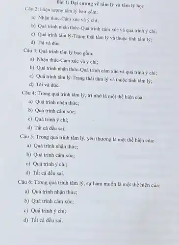 Bài 1: Dại cương về tâm lý và tâm lý học
Câu 2: Hiện tượng tâm lý bao gồm:
a) Nhận thức-Càm xúc và ý chí;
b) Quá trinh nhận thức-Quá trình cảm xúc và quá trình ý chí;
c) Quá trình tâm lý-Trạng thái tâm lý và thuộc tính tâm lý;
d) Tài và đứrc.
Câu 3: Quá trình tâm lý bao gồm:
a) Nhận thức-Cảm xúc và ý chí;
b) Quá trình nhận thức-Quá trình cảm xúc và quá trình ý chí:
c) Quá trình tâm lý-Trạng thái tâm lý và thuộc tính tâm lý;
d) Tài và đứrc.
Câu 4: Trong quá trình tâm lý, trí nhớ là một thể hiện của:
a) Quá trình nhận thức:
b) Quá trình cảm xúc;
c) Quá trình ý chí:
d) Tất cả đều sai.
Câu 5: Trong quá trình tâm lý, yêu thương là một thể hiện của:
a) Quá trình nhận thức:
b) Quá trình cảm xúc:
c) Quá trình ý chí;
d) Tất cả đều sai.
Câu 6: Trong quá trình tâm lý, sự ham muốn là một thể hiện của:
a) Quá trình nhận thức:
b) Quá trình cảm xúc:
c) Quá trình ý chí;
d) Tất cả đều sai.