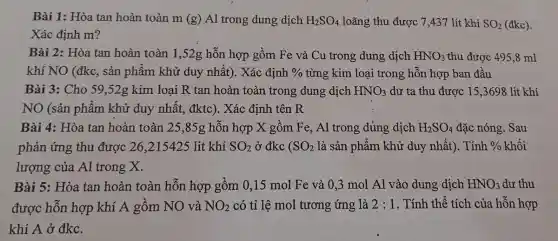 Bài 1: Hòa tan hoàn toàn m (g) Al trong dung dịch H_(2)SO_(4) loãng thu được 7,437 lít khí SO_(2)
(đkc)
Xác định m?
Bài 2: Hòa tan hoàn toàn 1,52g hỗn hợp gồm Fe và Cu trong dưng dịch HNO_(3) thu được 495,8 ml
khí NO (đkc, sản phẩm khử duy nhất). Xác định %  từng kim loại trong hỗn hợp ban đầu
Bài 3: Cho 59 ,52g kim loại R tan hoàn toàn trong dung dịch HNO_(3) dư ta thu được 15,3698 lit khí
NO (sản phẩm khử duy nhất,đktc). Xác định tên R
Bài 4: Hòa tan hoàn toàn 25,85g hỗn hợp X gồm Fe, Al trong dủng dịch H_(2)SO_(4) đặc nóng. Sau
phản ứng thu được 26,215425 lit khí SO_(2) ở đkc ( SO_(2) là sản phẩm khử duy nhất). Tính h % khối % 
lượng của Al trong X.
Bài 5: Hòa tan hoàn toàn hỗn hợp gồm 0,15 mol Fe và 0,3 mol Al vào dung dịch HNO_(3) dư thu
được hỗn hợp khí A gồm NO và NO_(2) có tỉ lệ mol tương ứng là 2:1 . Tính thể tích của hỗn hợp
khí A ở đkc.