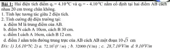 Bài 1: Hai điện tích điểm q_(1)=4cdot 10^-8C và q_(2)=-4cdot 10^-8C nằm cố định tại hai điểm AB cách
nhau 20 cm trong chân không.
1. Tính lực tương tác giữa 2 điện tích.
2. Tính cường độ điện trường tại:
a. điểm M là trung điểm của AB.
b. điểm N cách A 10cm, cách B 30 cm.
C. điểm I cách A 16cm, cách B 12 cm.
d. điểm J nằm trên đường trung trực của AB cách AB một đoạn 10sqrt (3)cm
D/s : 1) 3,6cdot 10^-4N 2) a. 72.10^3(V/m) ; b. 32000(V/m) iC. 28,7cdot 10^3V/m d. 9.10^3V/m