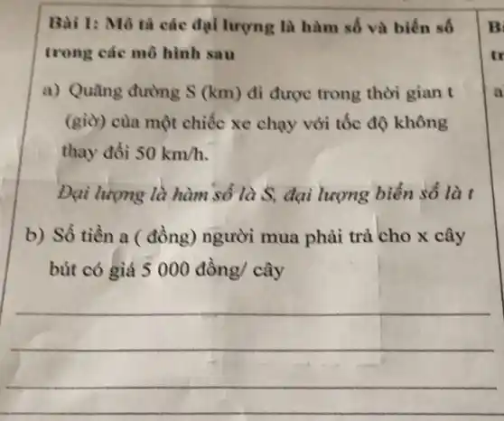 Bài 1: Mô tả các đại lượng là hàm số và biến số
trong các mô hình sau
a) Quãng đường S (km) đi được trong thời gian t
(giờ) của một chiếc xe chạy với tốc độ không
thay đổi 50km/h
Đại lượng là hàm số là S, đại lượng biến số là t
b) Số tiền a ( đồng) người mua phải trả cho x cây
bút có giá 5000dgrave (hat (o))ng/cgrave (hat (a))y
__