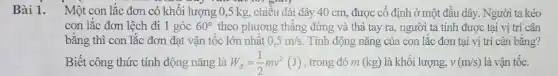 Bài 1. Một con lắc đơn có khối lượng 0,5 kg, chiều dài dây 40 cm, được cố định ở một đầu dây. Người ta kéo
con lắc đơn lệch đi 1 góc 60^circ  theo phương thẳng đứng và thả tay ra người ta tính được tại vị trí cân
bằng thì con lắc đơn đạt vận tốc lớn nhất 0,5m/s Tính động nǎng của con lắc đơn tại vị trí cân bằng?
Biết công thức tính động nǎng là W_(d)=(1)/(2)mv^2(J) , trong đó m (kg)là khối lượng, v(m/s) là vận tốc.