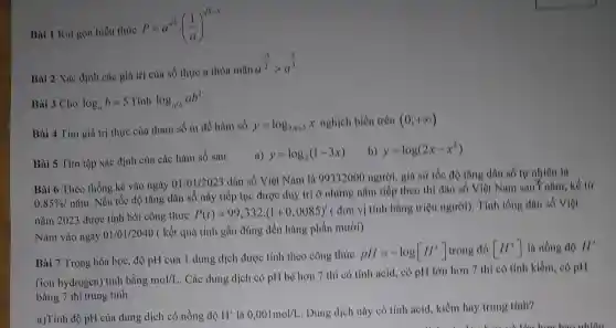 Bài 1 Rút gọn biểu thức
P=a^sqrt (5)cdot ((1)/(a))^sqrt (5-3)
Bài 2 Xác định các giá trị của số thực a thỏa mãn a
a^(-3)/(2)gt a^(2)/(3)
Bài 3 Cho log_(a)b=5 : Tính log_(a^2b)ab^2
Bài 4 Tìm giá trị thực của tham số m để hàm số y=log_(2m+3)x nghịch biến trên (0;+infty )
Bài 5 Tìm tập xác định của các hàm số sau
a) y=log_(2)(1-3x)
b) y=log(2x-x^2)
Bài 6 Theo thống kê vào ngày 01/01 /2023 dân số Việt Nam là 99332000 người, giả sử tốc độ tǎng dân số tự nhiên là
0,85% /ncheck (a)m
. Nếu tốc độ tǎng dân số này tiếp tục được duy trì ở những nǎm tiếp theo thì dân số Việt Nam sau"nǎm, kể từ
nǎm 2023 được tính bởi công thức
P(t)=99,332.(1+0,0085)'(don
vị tính bằng triệu người). Tính tổng dân số Việt
Nam vào ngày 01/01/2040 ( kết quả tính gần đúng đến hàng phần mười)
Bài 7 Trong hóa học, độ pH của 1 dung dịch được tính theo công thức
pH=-log[H^+] trong đó [H^+] là nồng độ H^+
(ion hydrogen) tính bằng mol/L
. Các dung dịch có pH bé hơn 7 thì có tính acid, có pH lớn hơn 7 thì có tính kiềm, có pH
bằng 7 thì trung tính.
a)Tính độ pH của dung dịch có nồng độ H^+ là 0,001mol/L
. Dung dịch này có tính acid, kiềm hay trung tính?