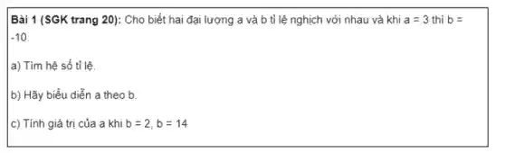 Bài 1 (SGK trang 20): Cho biết hai đại lượng a và b tỉ lệ nghịch với nhau và khi a=3 thì b=
-10
a) Tìm hệ số tỉ lệ.
b) Hãy biểu diễn a theo b.
c) Tính giá trị của a khi b=2,b=14