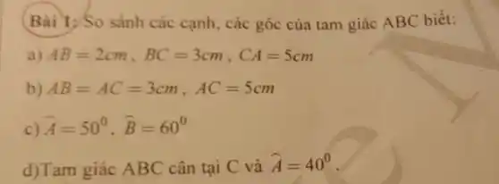 Bài 1 ; So sánh các cạnh , các góc của tam giác ABC biết:
a) AB=2cm,BC=3cm,CA=5cm
b) AB=AC=3cm,AC=5cm
c) hat (A)=50^circ ,hat (B)=60^circ 
d)Tam giác ABC cân tại C và hat (A)=40^circ