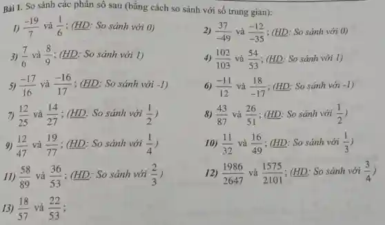 Bài 1. So sánh các phân số sau (bằng cách so sánh với số trung gian):
4) (102)/(103) và (54)/(53) ; (HD: So sánh với 1)
1) (-19)/(7) và (1)/(6) ; (HD: So sánh với 0)
3) (7)/(6) và (8)/(9) ; (HD: So sánh với 1)
5) (-17)/(16) và (-16)/(17) ; (HD: So sánh với -1
7) (12)/(25) và (14)/(27) ; (HD: So sánh với (1)/(2)
9) (12)/(47) và (19)/(77) ; (HD: So sánh với (1)/(4)
11) (58)/(89) và (36)/(53) ; (HD: So sánh với (2)/(3)
13) (18)/(57) và (22)/(53)
2) (37)/(-49) và (-12)/(-35) ; (HD: So sánh với 0)
6) (-11)/(12) và (18)/(-17) ; (HD: So sánh với -1
8) (43)/(87) và (26)/(51) ; (HD: So sánh với (1)/(2)
10) (11)/(32) và (16)/(49) ; (HD: So sánh với (1)/(3)
12) (1986)/(2647) và (1575)/(2101) ; (HD: So sánh với (3)/(4)