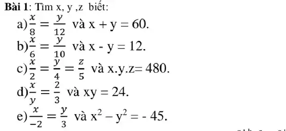 Bài 1: Tìm x, y ,z biết:
a) (x)/(8)=(y)/(12) và x+y=60
b) (x)/(6)=(y)/(10) và x-y=12
C) (x)/(2)=(y)/(4)=(z)/(5) và x.y.z=480
d) (x)/(y)=(2)/(3) và xy=24 -
e) (x)/(-2)=(y)/(3) và x^2-y^2=-45 -