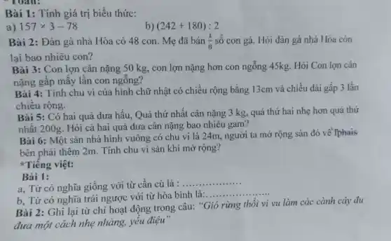 Bài 1: Tính giá trị biểu thức:
a) 157times 3-78
b) (242+180):2
Bài 2: Đàn gà nhà Hòa có 48 con. Mẹ đã bán (1)/(8) số con gà. Hỏi đàn gà nhà Hòa còn
lại bao nhiêu con?
Bài 3: Con lợn cân nặng 50 kg,con lợn nặng hơn con ngỗng 45kg.Hỏi Con lợn cân
nặng gấp mấy lần con ngông?
Bài 4: Tính chu vi của hình chữ nhật có chiều rộng bằng 13cm và chiều dài gấp 3 lần
chiều rộng.
Bài 5: Có hai quả dưa hấu, Quả thứ nhất cân nặng 3 kg, quả thứ hai nhẹ hơn quả thứ
nhất 200g. Hỏi cả hai quả dưa cân nặng bao nhiêu gam?
Bài 6: Một sàn nhà hình vuông có chu vi là 24m , người ta mở rộng sàn đó về fphais
bên phải thêm 2m.. Tính chu vi sàn khi mở rộng?
Tiếng việt:
Bài 1:
a, Từ có nghĩa giống với từ cần cù là :
__
b. Từ có nghĩa trái ngược với từ hòa bình là:.
__
Bài 2: Ghi lại từ chỉ hoạt động trong câu: "Gió rừng thổi vi vu làm các cành cây đu
đưa một cách nhẹ nhàng, yếu điệu"