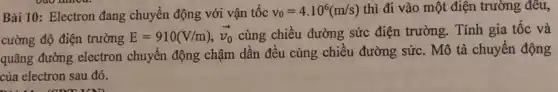 Bài 10: Electron đang chuyển động với vận tốc v_(0)=4.10^6(m/s) thì đi vào một điện trường đều,
cường độ điện trường E=910(V/m),overrightarrow (v_(0)) cùng chiều đường sức điện trường. Tính gia tốc và
quãng đường electron chuyển động chậm dần đều cùng chiều đường sức. Mô tả chuyển động
của electron sau đó.