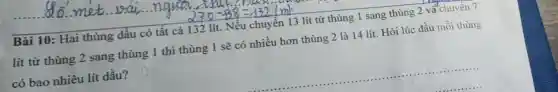 Bài 10: Hai thùng dầu có tất cả 132 lít. Nếu chuyển 13 lít từ thùng 1 sang thùng 2 và chuyển 7
lít từ thùng 2 sang thùng 1 thì thùng 1 sẽ có nhiều hơn thùng 2 là 14 lít. Hỏi lúc đầu mỗi thùng
có bao nhiêu lít dầu?