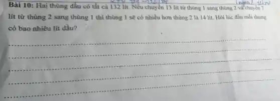 Bài 10: Hai thùng dầu có tất cả 132 lít.Nếu chuyển 13 lít từ thùng 1 sang thùng 2 và chuyển 7
lít từ thùng 2 sang thùng 1 thì thùng 1 sẽ có nhiều hơn thùng 2 là 14 lít. Hỏi lúc đầu mỗi thùng
có bao nhiêu lít dầu?
__