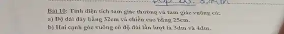 Bài 10: Tính diện tích tam giác thường và tam giác vuông có:
a) Độ dài đáy bằng 32cm và chiều cao bằng 25cm.
b) Hai cạnh góc vuông có độ dài lần lượt là 3dm và 4dm.