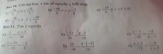 Bài 10. Viết tập hợp A các số nguyên x biết rằng:
a)
(-24)/(3)leqslant xleqslant (-6)/(2)
b) (-44)/(4)leqslant xlt (-4)/(2)
c) (-18)/(3)leqslant x+1leqslant 0
d) (-30)/(3)lt x:2leqslant (-10)/(5)
Bài 11. Tìm x nguyên
a) (1)/(-5)=(x+5)/(10)
b) (-12)/(24)=(x:2)/(-10)
c) (x-1)/(-50)=(-2)/(x-1)
(x+21)/(-18)=(-1)/(3)
b) (13)/(-26)=(x:(-2))/(10)
c) (x+2)/(-72)=(-2)/(x+2)