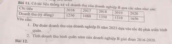 Bài 11. Có tài liệu thống kê về doanh thu của doanh nghiệp mathrm(B) qua các năm như sau:

 Chi tiêu & 2016 & 2017 & 2018 & 2019 & 2020 
 Doanh thu (tỳ đồng) & 1250 & 1480 & 1350 & 1510 & 1650 


Yêu cầu:
1. Dự đoán doanh thu của doanh nghiệp mathrm(B) năm 2023 dựa vào tốc độ phát triền bình quân.
2. Tính doanh thu bình quân năm của doanh nghiệp mathrm(B) giai đoạn 2016-2020.