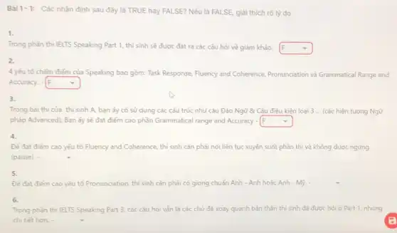 Bài 1-1: Các nhận định sau đây là TRUE hay FALSE?Nếu là FALSE, giải thích rõ lý do
1.
Trong phần thì IELTS Speaking Part 1, thi sinh sẽ được đặt ra các câu hỏi về giảm khảo. - square 
2.
4 yếu tố chấm điểm của Speaking bao gồm: Task Response Fluency and Coherence Pronunciation và Grammatical Range and
Accuracy. - square  It
3.
Trong bài thì của thi sinh A, bạn ấy có sử dụng các cấu trúc như câu Đảo Ngữ & Câu điều kiện loại 3 ... (các hiện tượng Ngữ
pháp Advanced); Bạn ấy sẽ đạt điểm cao phần Grammatical range and Accuracy - square 
4.
Để đạt điểm cao yếu tố Fluency and Coherence, thi sinh cần phải nói liên tục xuyên suốt phần thì và không được ngưng
(pause)-
5.
Để đat điểm cao yếu tố Pronunciation thí sinh cần phải có giọng chuẩn Anh -Anh hoặc Anh - Mỹ. square 
6.
Trong phàn thi IELTS Speaking Part 3, các câu hỏi vẫn là các chủ đề xoay quanh bản thân thí sinh đã được hỏi ở Part 1, nhưng
chi tiết hơn.