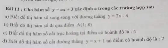 Bài 11 : Cho hàm sô y=ax+3 xác định a trong các trường hợp sau
a) Biết đồ thị hàm số song song với đường thằng y=2x-3
b) Biết đồ thị hàm số đi qua điêm A(1;8)
c) Biết đồ thị hàm số cắt trục hoàng tại điểm có hoành độ là : 4
d) Biết đồ thị hàm số cắt đường thẳng y=x+1 tại điểm có hoành độ là : 2