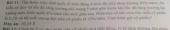 Bài 11: Tập đoàn máy tinh quốc tế hiện đang ở mức độ siêu tǎng trường 20% /mim dư
kiển sẽ duy tri tốc độ tǎng trưởng này trong 5 nǎm nữa trước khi tốc độ tǎng trưởng hạ
xuống mức binh quân 6% /ncheck (a)m cho thời gian sau.Hiện nay có tức chia cho mỗi có phản
là 0,5S và lãi suất mong đợi trên cổ phiếu là 15% /ncheck (a)m Tính hiện giá có phiếu?
Dáp án: 10145
Bài 12: Công ty Z có thu nhân trên cổ nhiều là 4.000 đồng, tỷ lệ tǎng trưởng thu nhân