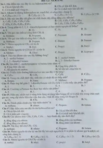 Bài 12: ALK.
Câu 1. Đặc điểm nào sau đây là của hiđrocacbon no?
B. Chi có liên kết đơn.
A. Chỉ có liên kết đôi.
D. Có ít nhất một liên kết đôi.
C. Có ít nhất một vòng no.
Câu 2. Alkane là những hiđrocacbon no, mạch hở, có công thức chung là
D. C_(n)H_(2n-6)(ngeqslant 6)
C C_(n)H_(2n-2)(ngeqslant 2)
C_(n)H_(2n+2)(ngeqslant 1).	B. C_(n)H_(2n)(ngeqslant 2)
Câu 3. Dãy nào sau đây chỉ gồm các chất thuộc dãy đồng đẳng của Alkane?
CH_(4),C_(2)H_(2),C_(3)H_(4),C_(4)H_(10).
A. C_(2)H_(2),C_(3)H_(4),C_(4)H_(6),C_(5)H_(8).
D C_(2)H_(6),C_(3)H_(8),C_(5)H_(10),C_(6)H_(12)
C. CH_(4),C_(2)H_(6),C_(4)H_(10),C_(5)H_(12)
Câu 4. Trong phân tử 2, 2,4-trimethylpentanee có bao nhiêu nguyên tử hiđro?
D. 18.
A. 8.
B. 12.
C. 16
Câu 5. Tên gọi của chất có công thức CH_(4) là
D. Hexane.
A. Methane.
B. Propanee.
C. Pentance.
Câu 6. Tên gọi của chất có công thức C_(3)H_(8) là
D. Pentane
A. Methane.
B. Propane.
C. Butane.
Câu 7. Nhóm nguyên tử CH_(3)- có tên là
D. Butyl.
A. Methyl.
B. Etyl.
C. Propyl.
Câu 8. Nhóm nguyên tử (CH_(3))_(2)CH- có tên là
D. Isopropyl.
A. Methyl.
B. Ethyl.
C. Propyl.
Câu 9. Tên của alkane nào sau đây không đúng?
A. 2 - methyl butane.
B. 3-methyl butane.
C. 2,2 - đimethyl butane.
D. 2,3-đimethyl butane.
Câu 10. Hai chất 2- methylpropanee và butane khác nhau về
B. Công thức phân tử.
A. Công thức câu tạo.
C. Số nguyên tử cacbon.
D. Số liên kết cộng hóa trị.
Câu 11. Ở điều kiện thường hiđrocacbon nào sau đây ở thể lòng?
D. C_(5)H_(12)
A. C_(4)H_(10)
B. C_(2)H_(6).
C. C_(3)H_(8)
Câu 12. Trong các chất dưới đây, chất nào có nhiệt độ sôi thấp nhất?
D. Propane.
A. Butane.
B.Etane.
C. Methane.
Câu 13. Phản ứng thế giữa 2, 3-đimethylbutane với Cl_(2) (tỉ lệ 1:1) cho mấy sản phẩm thế?
A. 2.
B. 3.
C. 4.
D. 5
Câu 14. Cracking n-Pentane thu được bao nhiêu sản phẩm?
A. 4.
C. 6.
D. 7.
B. 5.
Câu 15. Hiện nay,nhiều nơi ở nông thôn đang sử dụng hầm biogas để xử lí chất thải trong chǎn nuôi
gia súc, cung cấp nhiên liệu cho việc đun nấu. Chất dễ cháy trong khí biogas là
D. N_(2)
A. Cl_(2).
B. CH_(4).
C. CO_(2).
Câu 16. Thành phần chính của "khí thiên nhiên" là
D. butane
A. methane.
B. ethane
C. Propane.
Câu 17. Đặc điểm nào sau đây là của hydrocarbon no?
B. Chỉ có liên kết đơn.
A. Chi có liên kết đôi.
C. Có ít nhất một vòng no.
D. Có ít nhất một liên kết đôi.
Câu 18. Các alkane như: CH_(4),C_(2)H_(6),C_(3)H_(8), __ hợp thành dãy nào dưới đây?
A. đồng đǎng của ethene.
B. đồng phân của methane.
C. đồng đǎng của alkane.
D. đồng phân của alkane.
Câu 19. Tên thay thế của CH_(3)-CH_(3)
C. Propane.
D. butane
A. methane.	B. ethane
Câu 20. Nhóm nguyên từ còn lại sau khi lấy bớt một nguyên tử H từ phân từ alkane gọi là ankyl, có
công thức chung là
A. C_(n)H_(2n-1)(ngeqslant 1)
B. C_(n)H_(2n+1)(ngeqslant 1).
C. C_(n)H_(2n+1)(ngeqslant 2)
D. C_(n)H_(2n-1)(ngeqslant 2).
Câu 21. Nhóm nguyên tử CH_(3)CH_(2)- có tên là
A. methyl.
B. ethyl.
C. propyl.
D. butyl.