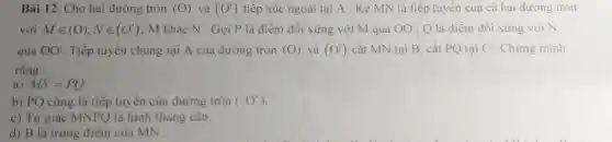 Bài 12. Cho hai đường tròn (O) và (O') tiếp xúc ngoài tai A . Kẻ MN là tiếp tuyến của cả hai đường tròn
với Min (O);Nin (O') : M khác N . Gọi P là điểm đối xứng với M qua 00 : Q là điểm đối xứng với N
qua OO' Tiếp tuyến chung tại A của đường tròn (O) và (O') cắt MN tại B.cắt PQ tại C . Chứng minh
rằng:
a) MN=PQ
b) PQ cũng là tiếp tuyến của đường tròn (O')
c) Tứ giác MNPQ là hình thang cân.
d) B là trung điểm của MN .