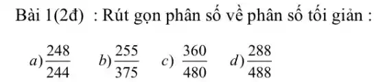 Bài 1(2đ) : Rút gọn phân số về phân số tối giản :
a) (248)/(244)
b) (255)/(375)
c) (360)/(480)
d) (288)/(488)