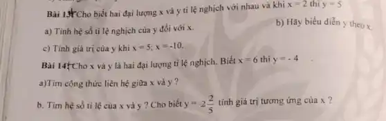 Bài 13 Cho biết hai đại lượng x và y ti lệ nghịch với nhau và khi
x=2 thì y=5
a) Tính hệ số tỉ lệ nghịch của y đối với x.
b) Hãy biểu diễn y theox
c) Tính giá trị của y khi x=5;x=-10
Bài 14{Cho x và y là hai đại lượng tỉ lệ nghịch.Biết x=6 y=-4
a)Tìm công thức liên hệ giữa x và y?