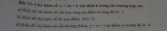 Bài 13: Cho hàm số
y=2x+b xác định b trong các trường hợp sau
a) Biết đồ thị hàm số cắt trục tung tại điểm có tung độ là : 3
b) Biết đồ thị hàm số đi qua điểm A(2;7)
d) Biết đồ thị hàm số cắt đường thẳng y=x+1 tại điểm có hoành độ lgrave (a):4