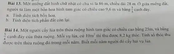 Bài 13. Một miếng đất hình chữ nhật có chu vi là 86 m, chiều dài 28 m. Ở giữa miếng đất,
người ta làm một bồn hoa hình tam giác có chiều cao 9,6 m và bằng (3)/(5) cạnh đáy.
a. Tính diện tích bốn hoa.
b. Tính diện tích phần đất còn lại.
Bài 14. Một người cấy lúa trên thửa ruộng hình tam giác có chiều cao bằng 25m, và bằng
(5)/(4) cạnh đáy của thửa ruộng. Mỗi vụ lúa., cứ 10m^2 thì thu được 8 ,2 kg thóc. Tính số thóc thu
được trên thửa ruộng đó trong mỗi nǎm Biết mỗi nǎm người đó cấy hai vụ lúa.