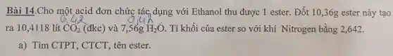 Bài 14.Cho một acid đơn chức tác dụng với Ethanol thu được 1 ester Đốt 10,36;g ester này tạo
ra 10,4118 lít CO_(2) (đkc) và 7,56g H_(2)O . Tỉ khối của ester so với khí Nitrogen bằng 2,642 .
a) Tìm CTPT , CTCT, tên ester.