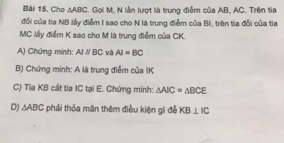 Bài 15. Cho Delta ABC . Gọi M, N lần lượt là trung điểm của AB, AC. Trên tia
đối của tia NB lấy điểm I sao cho N là trung điểm của BI, trên tia đối của tia
MC lấy điểm K sao cho M là trung điểm của CK.
A) Chứng minh: AlVert BC và Al=BC
B) Chứng minh: A là trung điểm của lk
C) Tia KB cắt tia IC tại E.. Chứng minh: Delta AIC=Delta BCE
D) Delta ABC phải thỏa mãn thêm điều kiện gì để KBbot IC