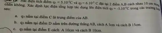 bài 15: Hai điện tích điểm q_(1)=5cdot 10^-5C và q_(2)=6cdot 10^-5C đặt tại 2 điểm A.B cách nhau 10 cm trong
chân không. Xác định lực điện tổng hợp tác dụng lên điện tích
q_(3)=-5cdot 10^-5C trong các trường hợp sau:
a. q3 nằm tại điểm C là trung điểm của AB.
b. q_(3) nằm tại điểm D nằm trên đường thẳng AB, cách A 5cm và cách B 15cm.
C. q3 nằm tại điểm E cách A 10cm và cách B 10cm.